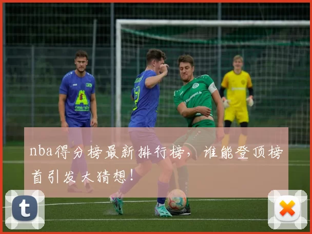 nba得分榜最新排行榜,谁能登顶榜首引发大猜想!